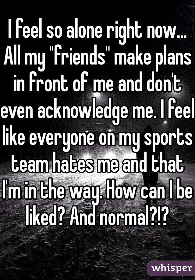 I feel so alone right now... All my "friends" make plans in front of me and don't even acknowledge me. I feel like everyone on my sports team hates me and that I'm in the way. How can I be liked? And normal?!?