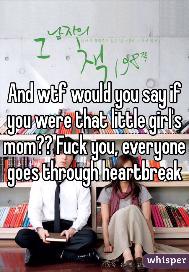 And wtf would you say if you were that little girl's mom?? Fuck you, everyone goes through heartbreak