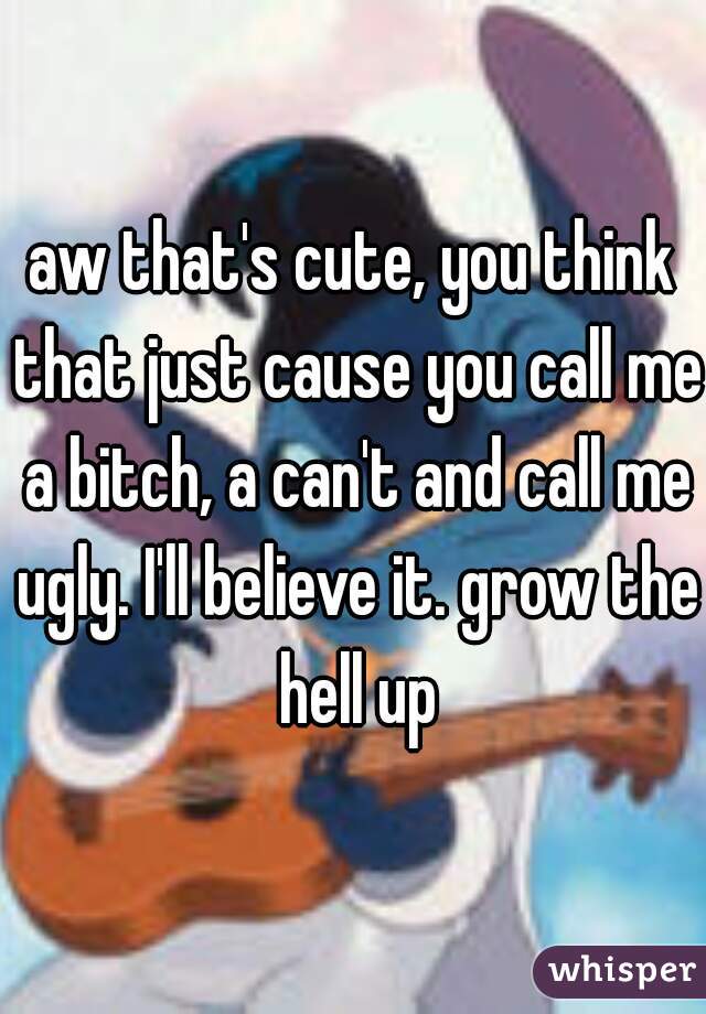 aw that's cute, you think that just cause you call me a bitch, a can't and call me ugly. I'll believe it. grow the hell up