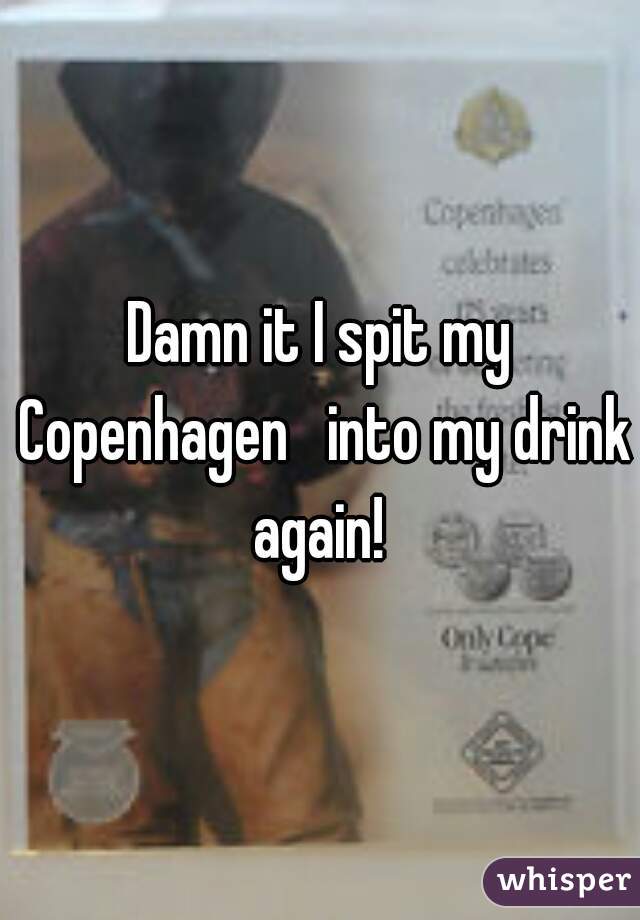 Damn it I spit my Copenhagen   into my drink again! 
