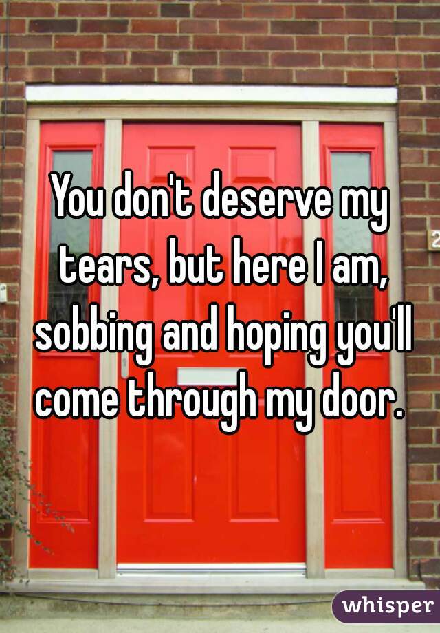 You don't deserve my tears, but here I am, sobbing and hoping you'll come through my door. 