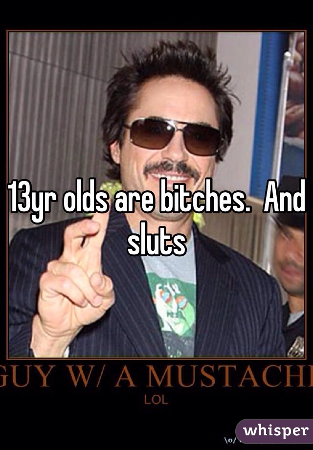 13yr olds are bitches.  And sluts