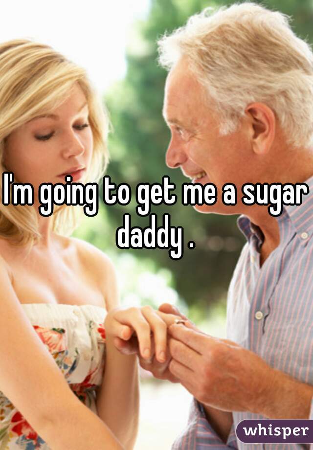 I'm going to get me a sugar daddy . 