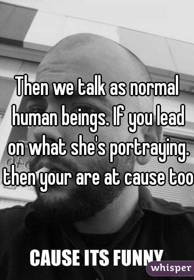 Then we talk as normal human beings. If you lead on what she's portraying. then your are at cause too