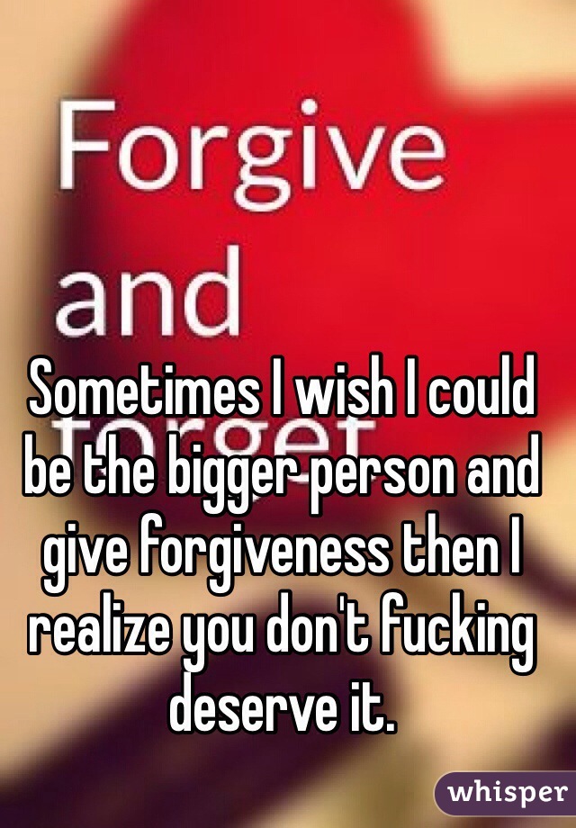 Sometimes I wish I could be the bigger person and give forgiveness then I realize you don't fucking deserve it. 