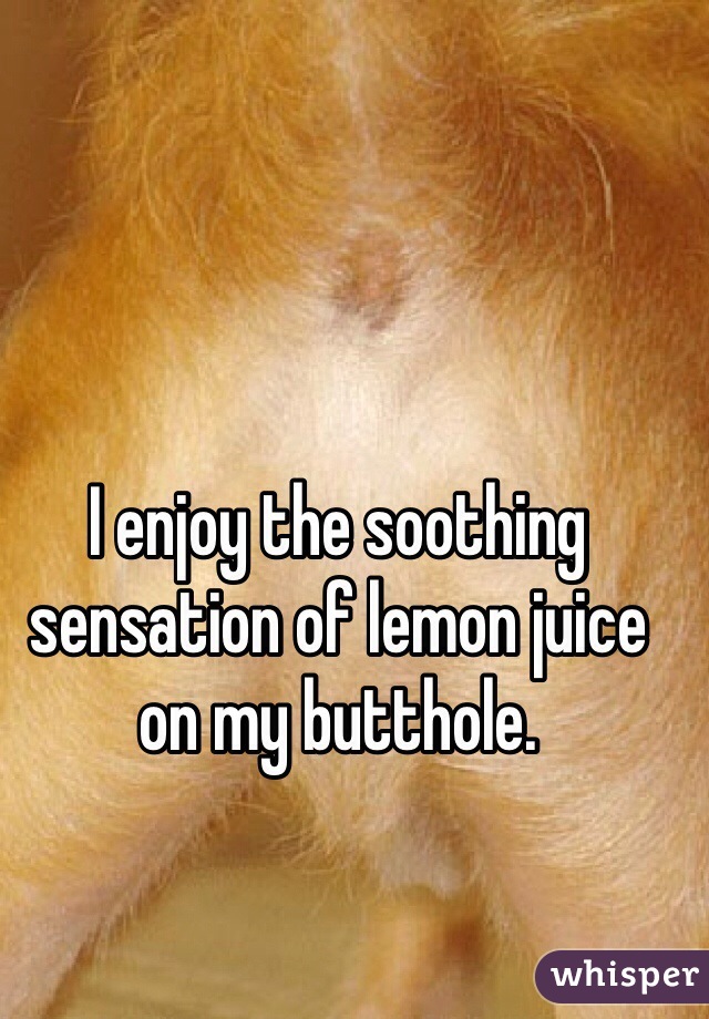 I enjoy the soothing sensation of lemon juice on my butthole.