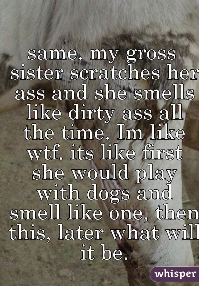same. my gross sister scratches her ass and she smells like dirty ass all the time. Im like wtf. its like first she would play with dogs and smell like one, then this, later what will it be.