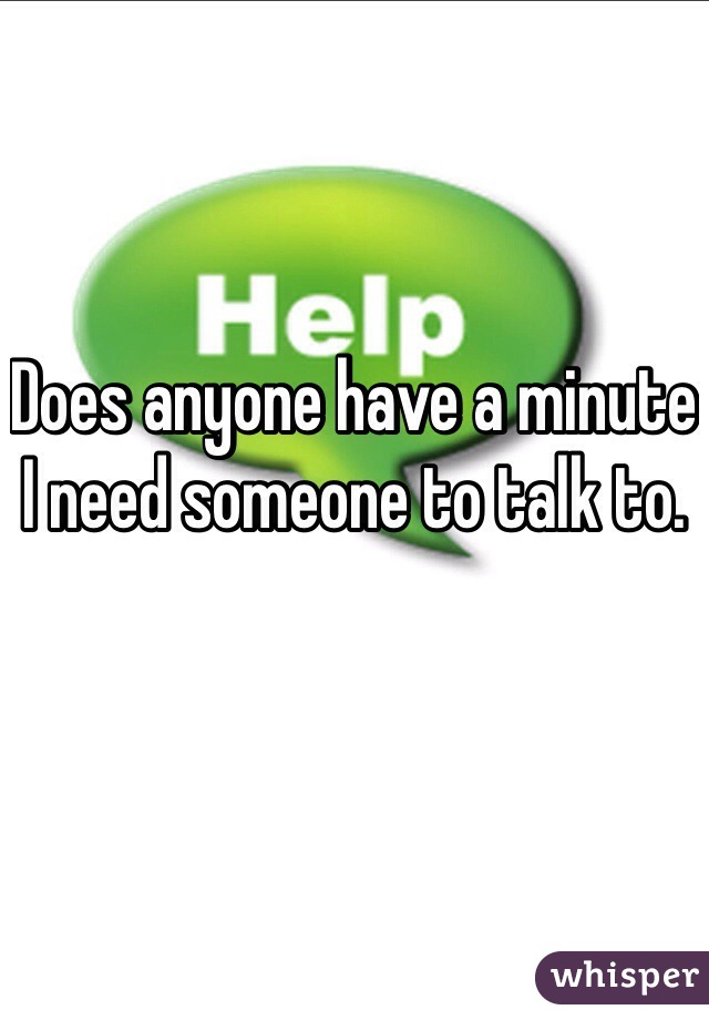 Does anyone have a minute I need someone to talk to.