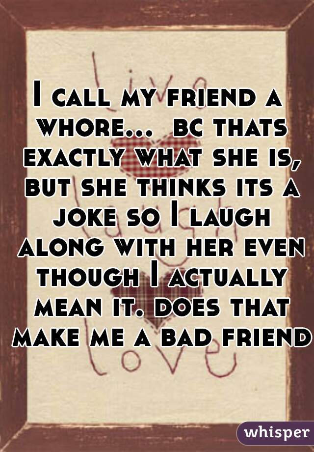 I call my friend a whore...  bc thats exactly what she is, but she thinks its a joke so I laugh along with her even though I actually mean it. does that make me a bad friend?