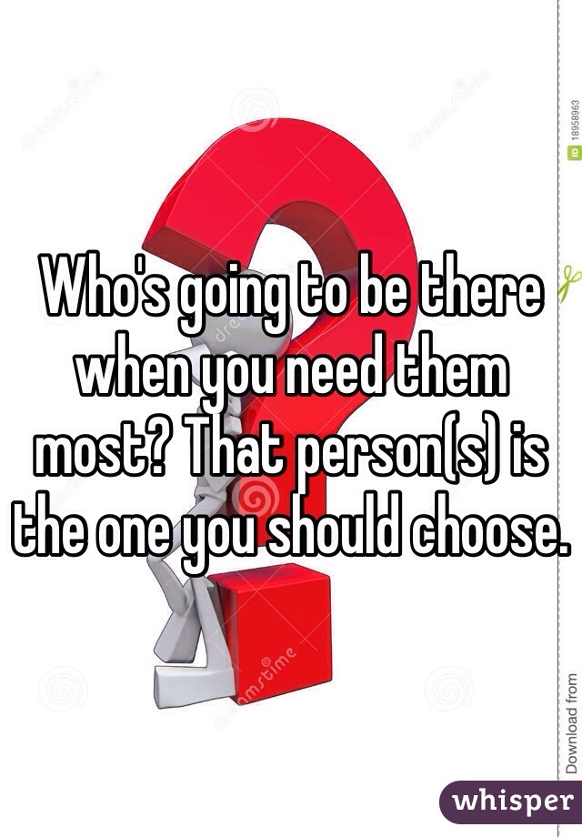 Who's going to be there when you need them most? That person(s) is the one you should choose.