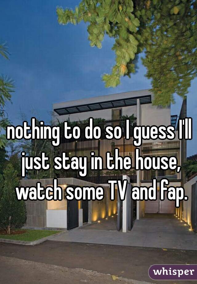 nothing to do so I guess I'll just stay in the house, watch some TV and fap.
