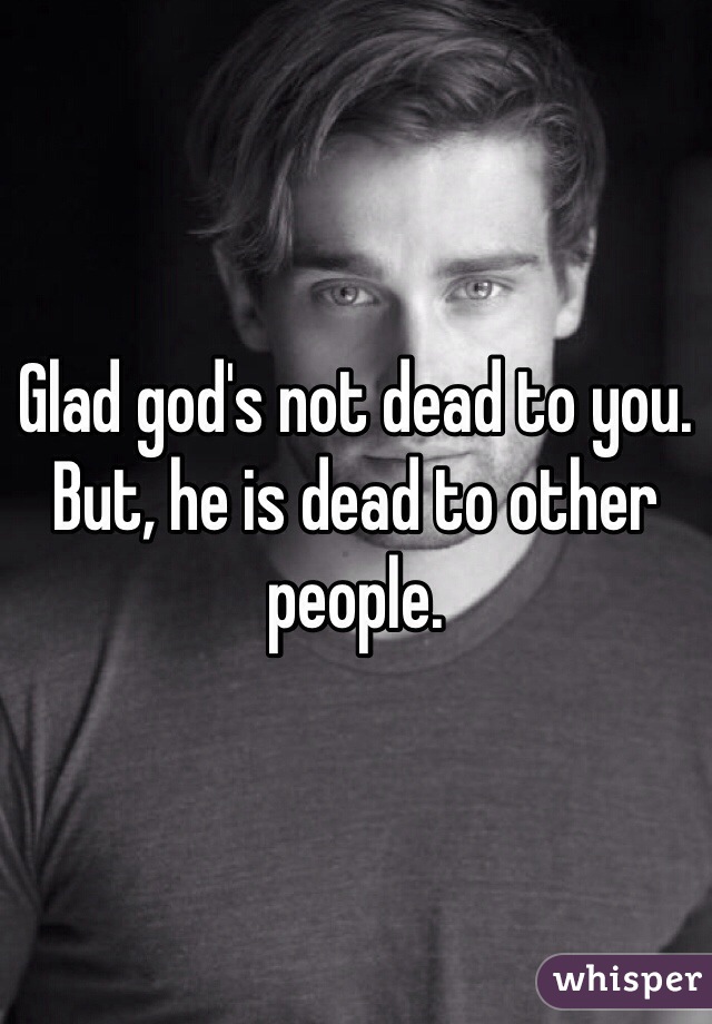 Glad god's not dead to you. But, he is dead to other people. 
