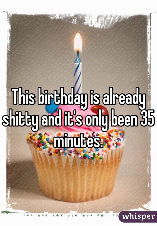 This birthday is already shitty and it's only been 35 minutes. 