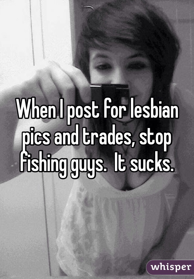 When I post for lesbian pics and trades, stop fishing guys.  It sucks.