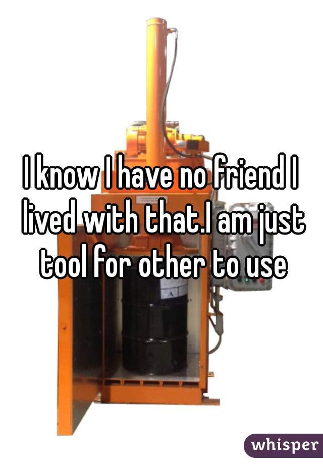 I know I have no friend I lived with that.I am just tool for other to use