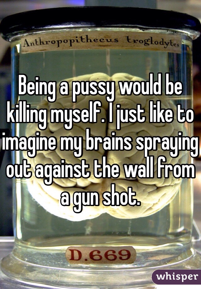 Being a pussy would be killing myself. I just like to imagine my brains spraying out against the wall from a gun shot.