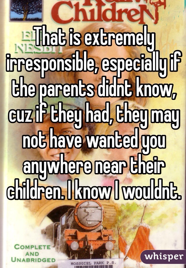 That is extremely irresponsible, especially if the parents didnt know, cuz if they had, they may not have wanted you anywhere near their children. I know I wouldnt. 