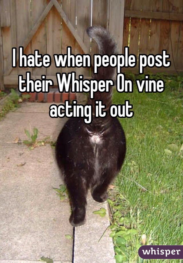 I hate when people post their Whisper On vine acting it out