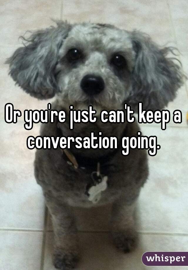 Or you're just can't keep a conversation going. 