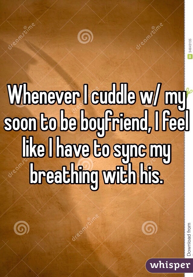 Whenever I cuddle w/ my soon to be boyfriend, I feel like I have to sync my breathing with his. 