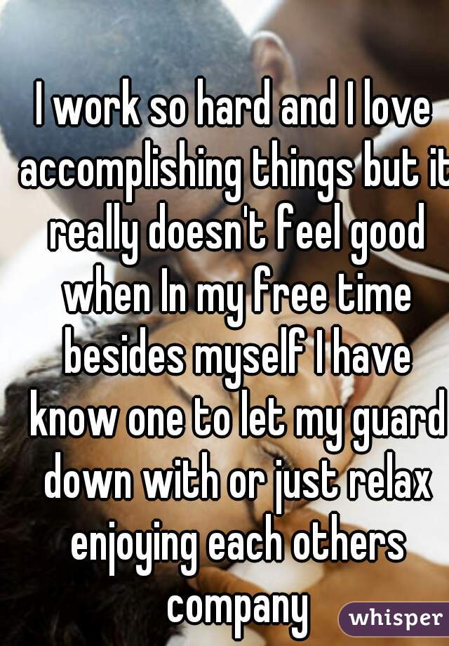 I work so hard and I love accomplishing things but it really doesn't feel good when In my free time besides myself I have know one to let my guard down with or just relax enjoying each others company