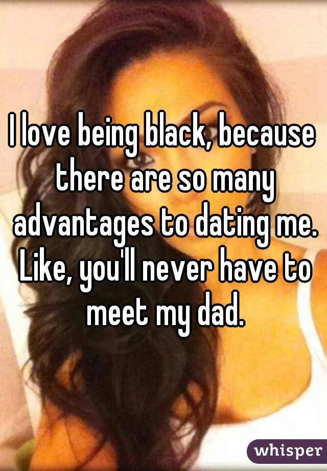 I love being black, because there are so many advantages to dating me. Like, you'll never have to meet my dad.