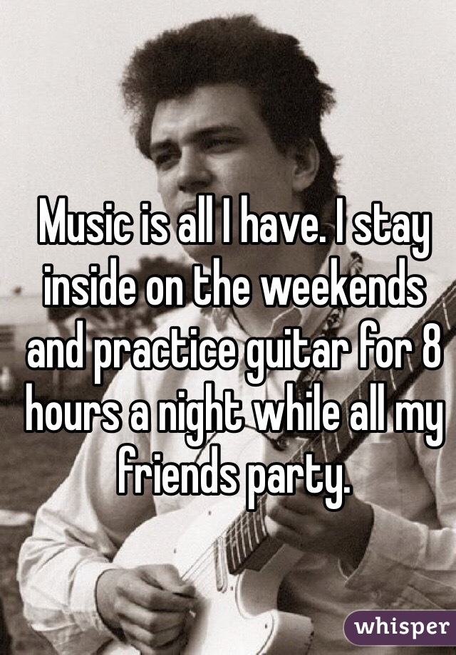 Music is all I have. I stay inside on the weekends and practice guitar for 8 hours a night while all my friends party.