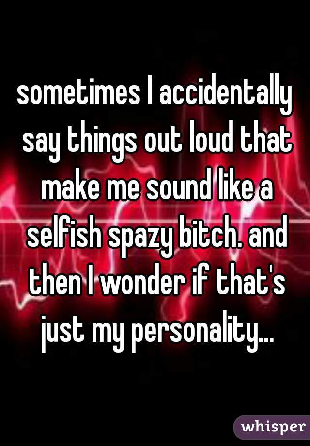 sometimes I accidentally say things out loud that make me sound like a selfish spazy bitch. and then I wonder if that's just my personality...