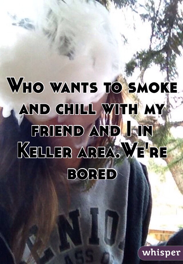 Who wants to smoke and chill with my friend and I in Keller area.We're bored 