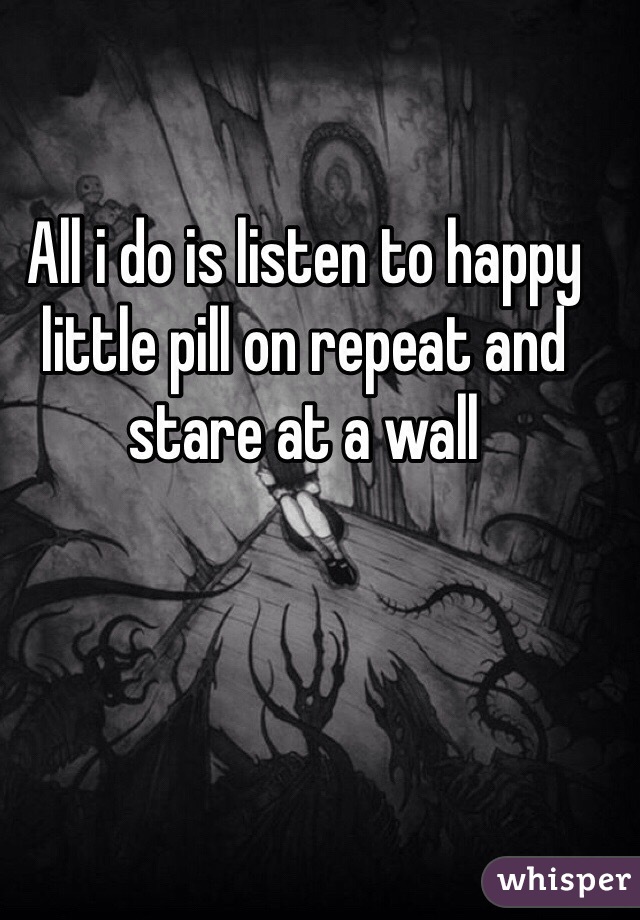 All i do is listen to happy little pill on repeat and stare at a wall