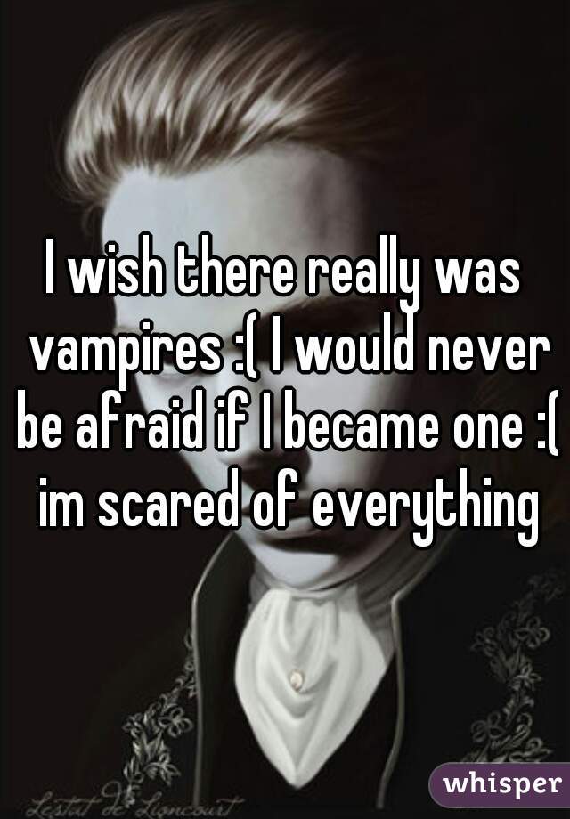 I wish there really was vampires :( I would never be afraid if I became one :( im scared of everything