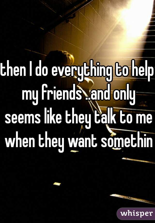 then I do everything to help my friends ..and only seems like they talk to me when they want something