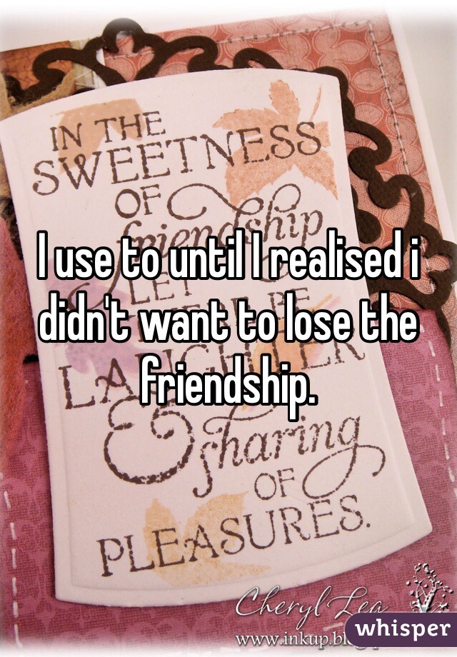 I use to until I realised i didn't want to lose the friendship.