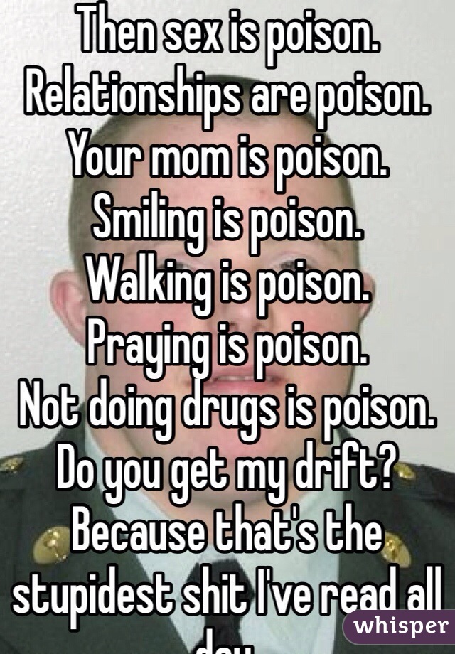 Then sex is poison.  
Relationships are poison.
Your mom is poison.
Smiling is poison.
Walking is poison. 
Praying is poison.
Not doing drugs is poison.
Do you get my drift? Because that's the stupidest shit I've read all day.