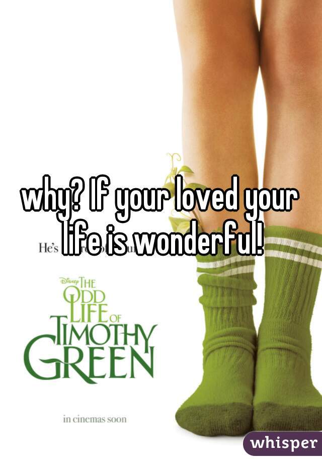 why? If your loved your life is wonderful!