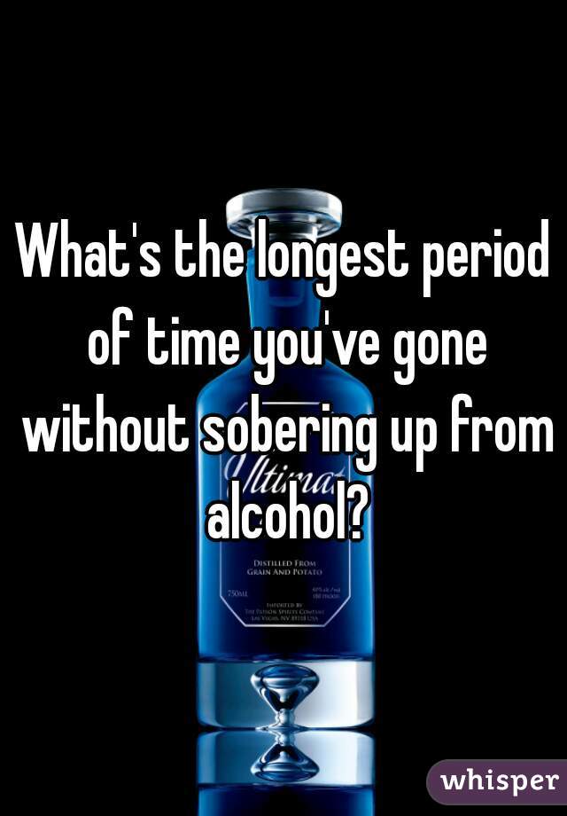 What's the longest period of time you've gone without sobering up from alcohol?