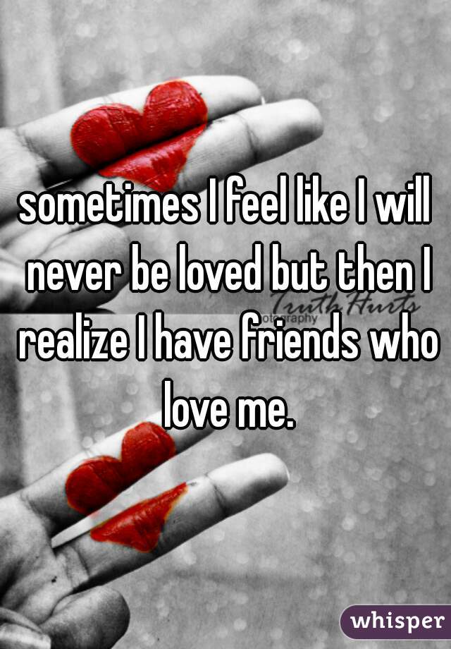 sometimes I feel like I will never be loved but then I realize I have friends who love me.