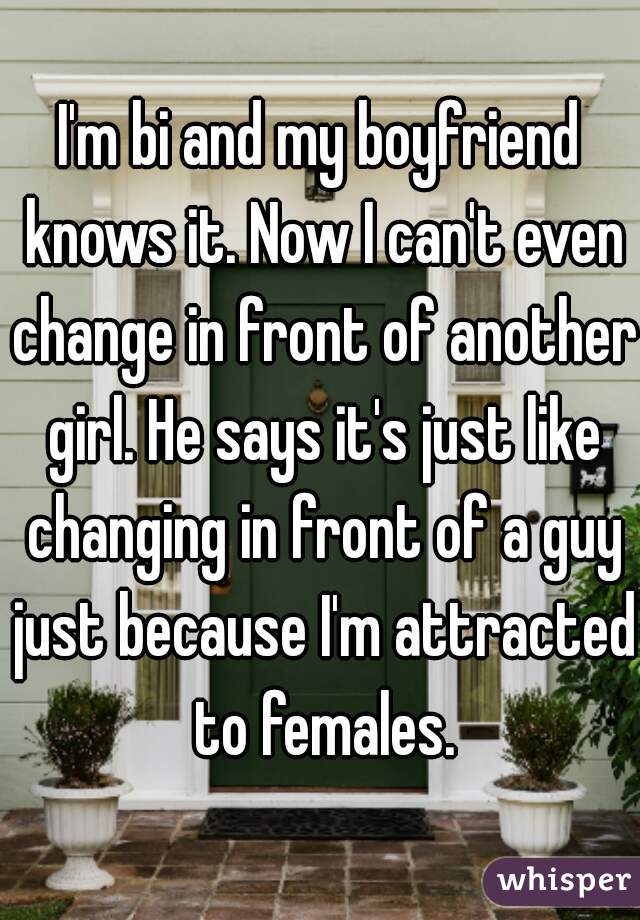 I'm bi and my boyfriend knows it. Now I can't even change in front of another girl. He says it's just like changing in front of a guy just because I'm attracted to females.