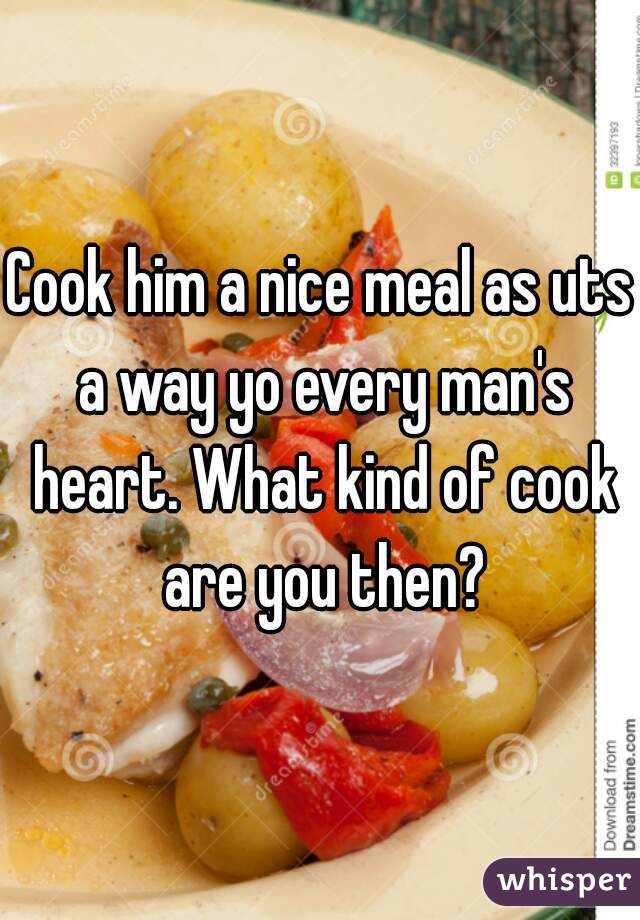 Cook him a nice meal as uts a way yo every man's heart. What kind of cook are you then?