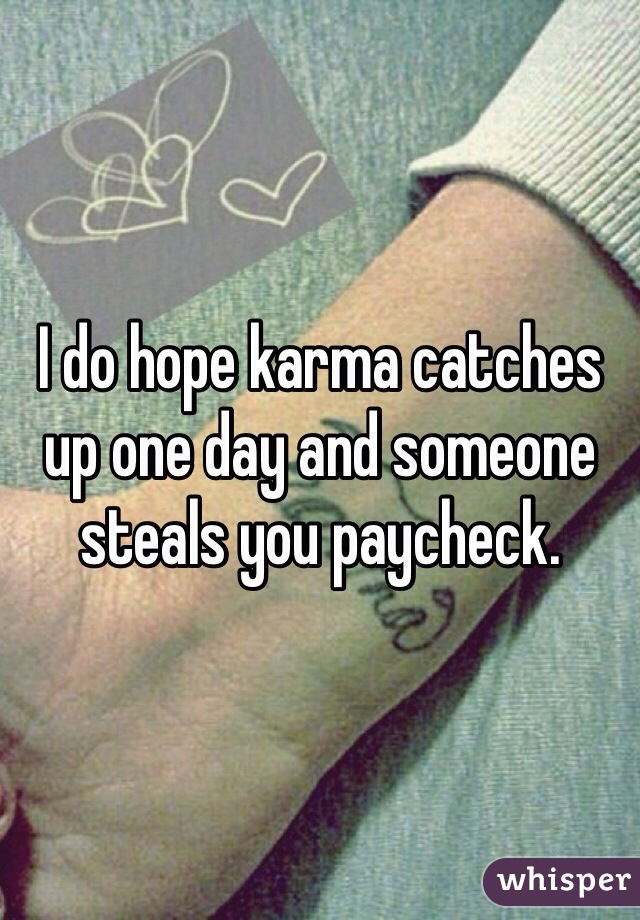 I do hope karma catches up one day and someone steals you paycheck. 