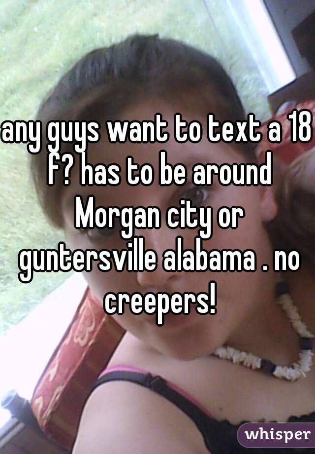 any guys want to text a 18 f? has to be around Morgan city or guntersville alabama . no creepers!