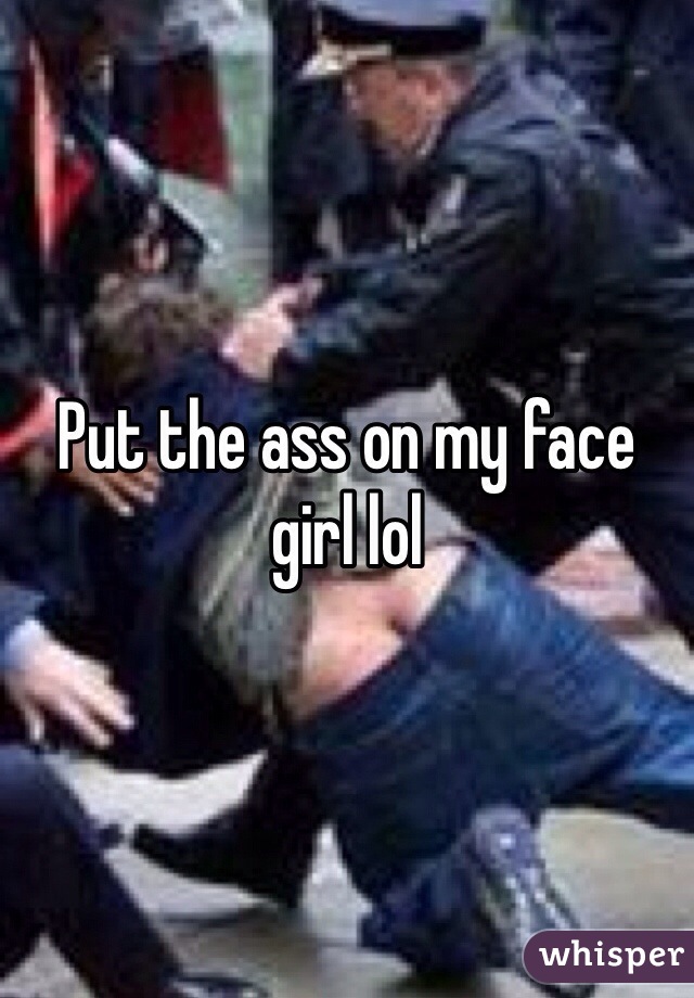 Put the ass on my face girl lol