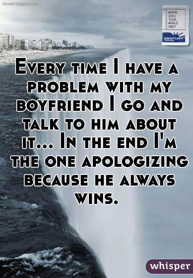 Every time I have a problem with my boyfriend I go and talk to him about it... In the end I'm the one apologizing because he always wins. 
