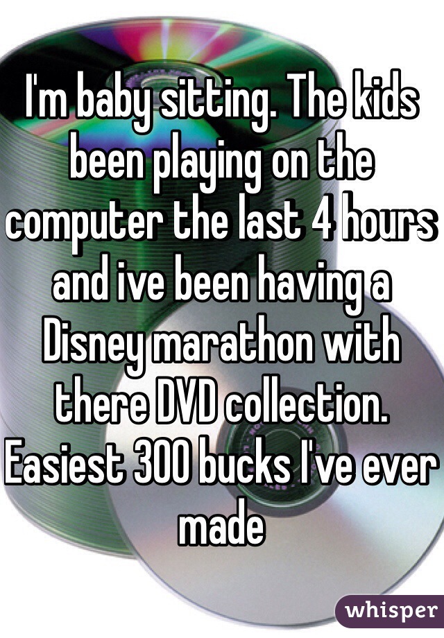 I'm baby sitting. The kids been playing on the computer the last 4 hours and ive been having a Disney marathon with there DVD collection. Easiest 300 bucks I've ever made