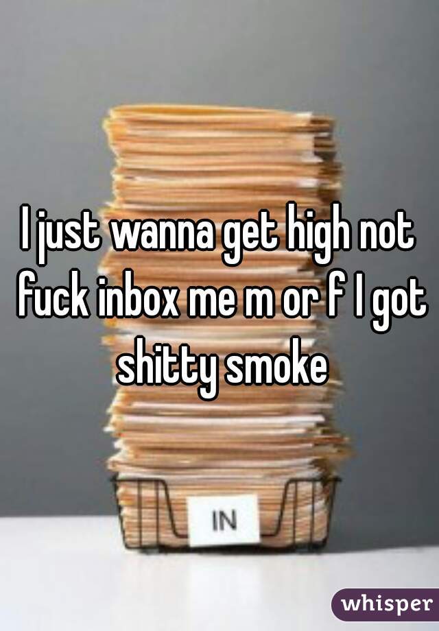 I just wanna get high not fuck inbox me m or f I got shitty smoke