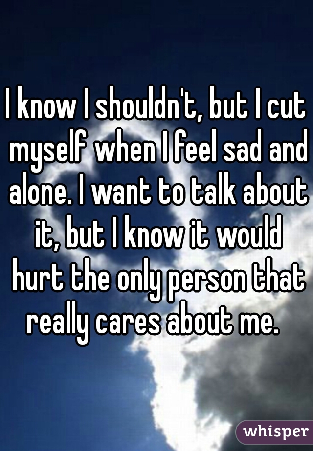 I know I shouldn't, but I cut myself when I feel sad and alone. I want to talk about it, but I know it would hurt the only person that really cares about me.  
