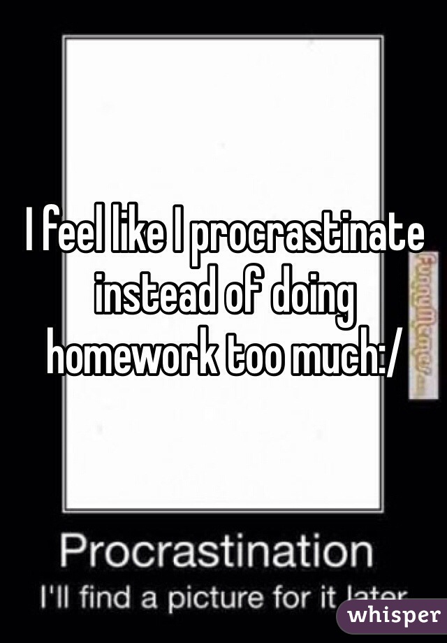 I feel like I procrastinate instead of doing homework too much:/