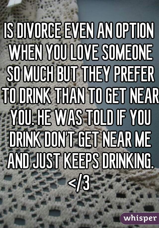 IS DIVORCE EVEN AN OPTION WHEN YOU LOVE SOMEONE SO MUCH BUT THEY PREFER TO DRINK THAN TO GET NEAR YOU. HE WAS TOLD IF YOU DRINK DON'T GET NEAR ME AND JUST KEEPS DRINKING. </3 
