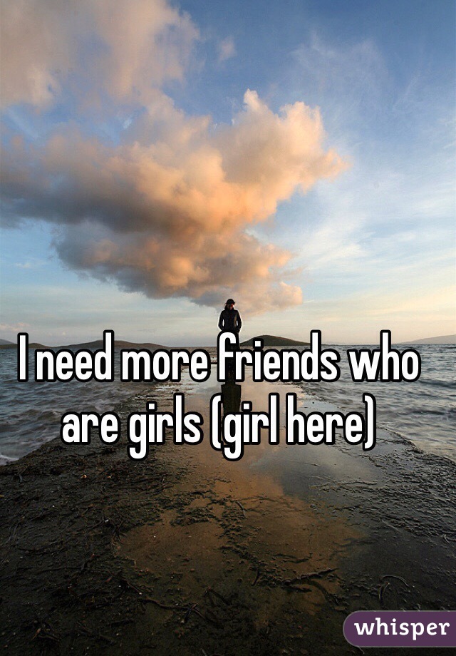 I need more friends who are girls (girl here)