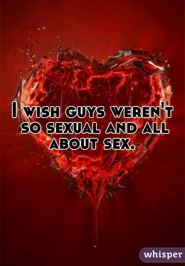 I wish guys weren't so sexual and all about sex. 